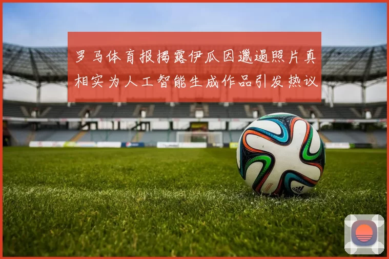 罗马体育报揭露伊瓜因邋遢照片真相实为人工智能生成作品引发热议