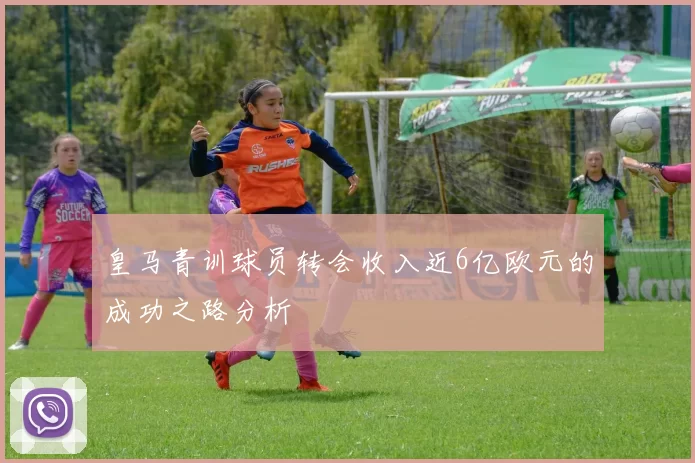 皇马青训球员转会收入近6亿欧元的成功之路分析