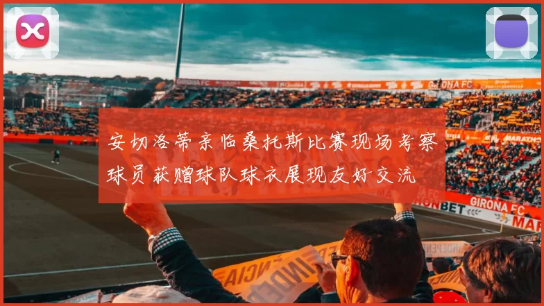安切洛蒂亲临桑托斯比赛现场考察球员获赠球队球衣展现友好交流