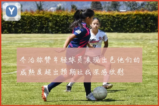 乔治称赞年轻球员表现出色他们的成熟度超出预期让我深感欣慰