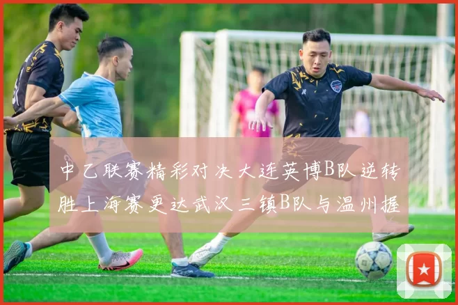 中乙联赛精彩对决大连英博B队逆转胜上海赛更达武汉三镇B队与温州握手言和