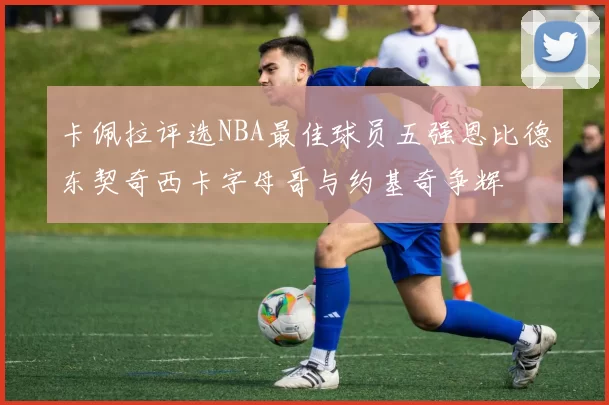 卡佩拉评选NBA最佳球员五强恩比德东契奇西卡字母哥与约基奇争辉