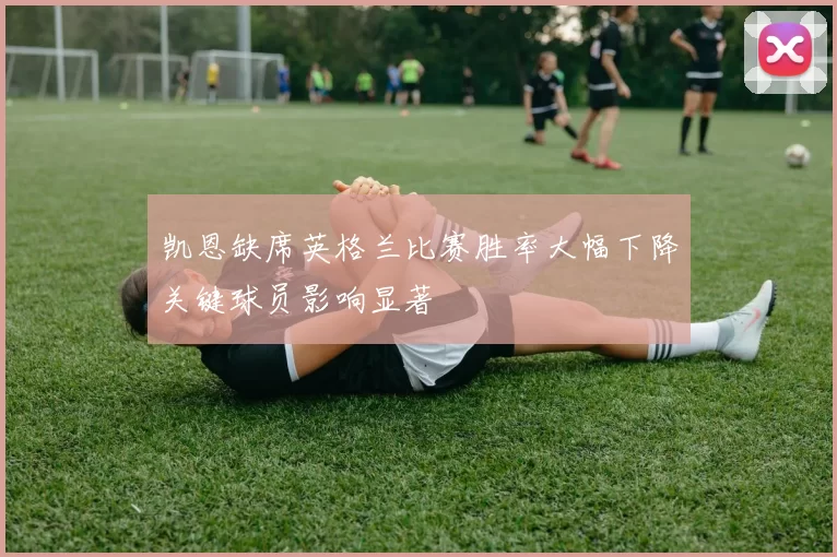 凯恩缺席英格兰比赛胜率大幅下降关键球员影响显著