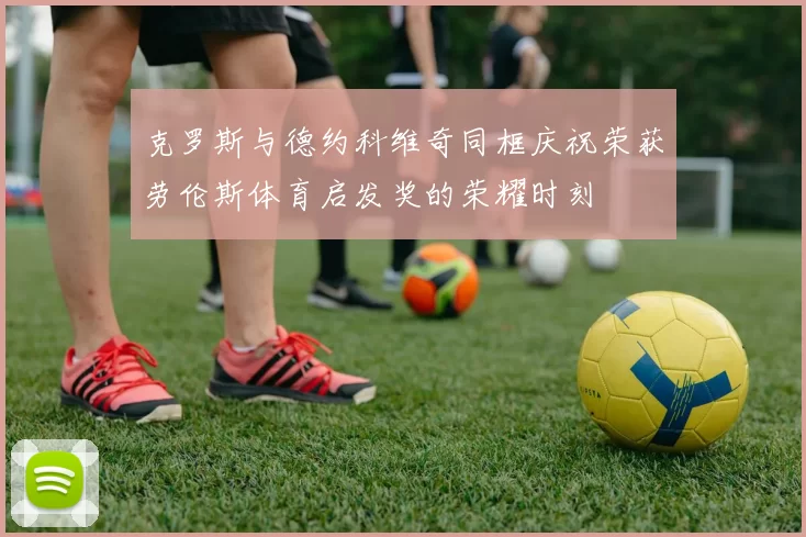 克罗斯与德约科维奇同框庆祝荣获劳伦斯体育启发奖的荣耀时刻