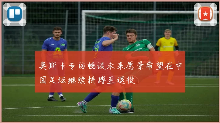 奥斯卡专访畅谈未来愿景希望在中国足坛继续拼搏至退役