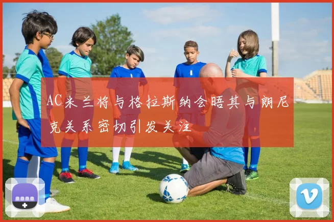 AC米兰将与格拉斯纳会晤其与朗尼克关系密切引发关注