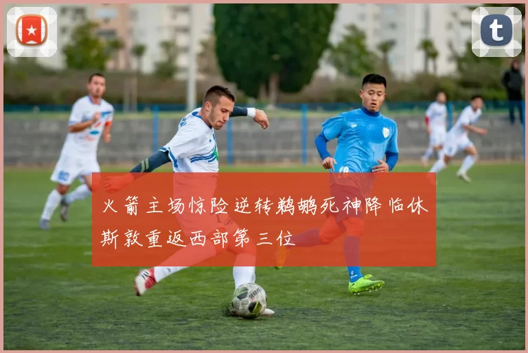 火箭主场惊险逆转鹈鹕死神降临休斯敦重返西部第三位