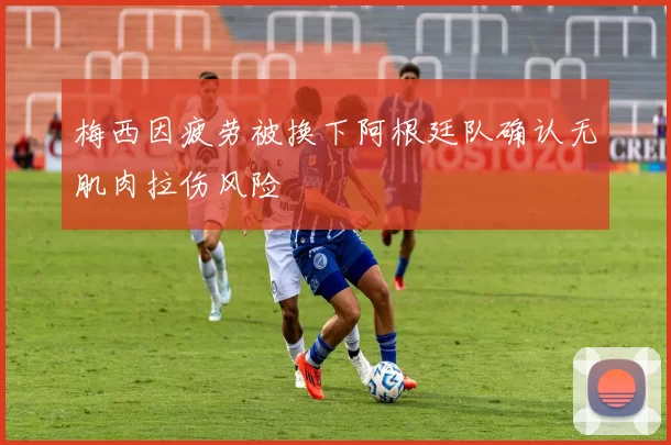 梅西因疲劳被换下阿根廷队确认无肌肉拉伤风险