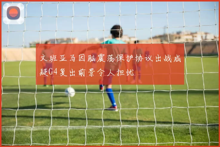 文班亚马因脑震荡保护协议出战成疑G4复出前景令人担忧