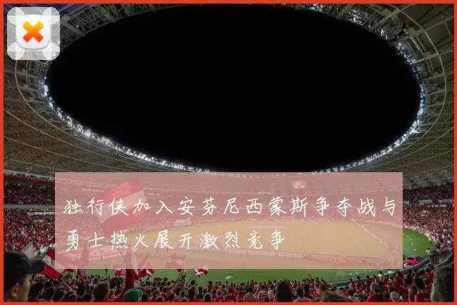 独行侠加入安芬尼西蒙斯争夺战与勇士热火展开激烈竞争