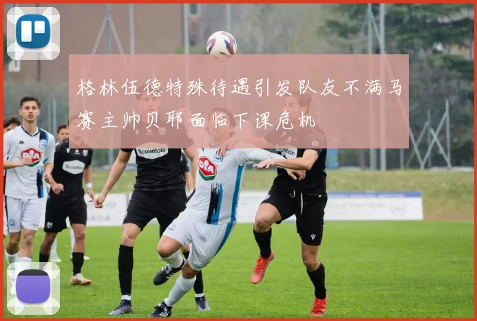格林伍德特殊待遇引发队友不满马赛主帅贝耶面临下课危机