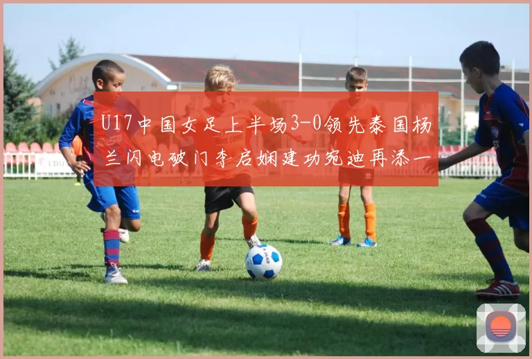 U17中国女足上半场3-0领先泰国杨兰闪电破门李启娴建功宛迪再添一分