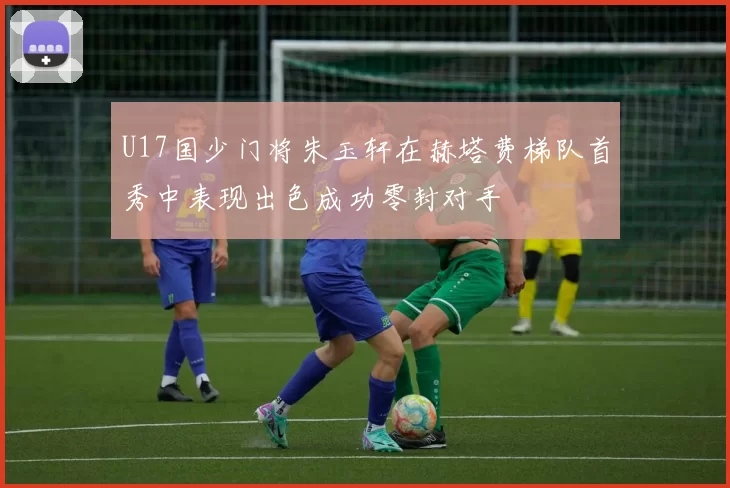U17国少门将朱玉轩在赫塔费梯队首秀中表现出色成功零封对手