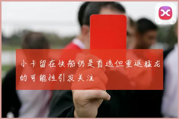 小卡留在快船仍是首选但重返猛龙的可能性引发关注