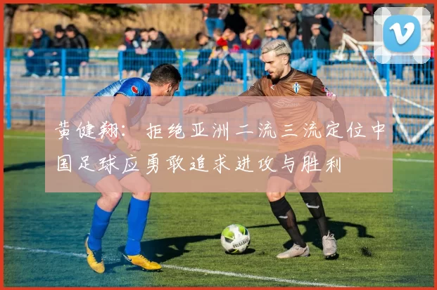 黄健翔：拒绝亚洲二流三流定位中国足球应勇敢追求进攻与胜利