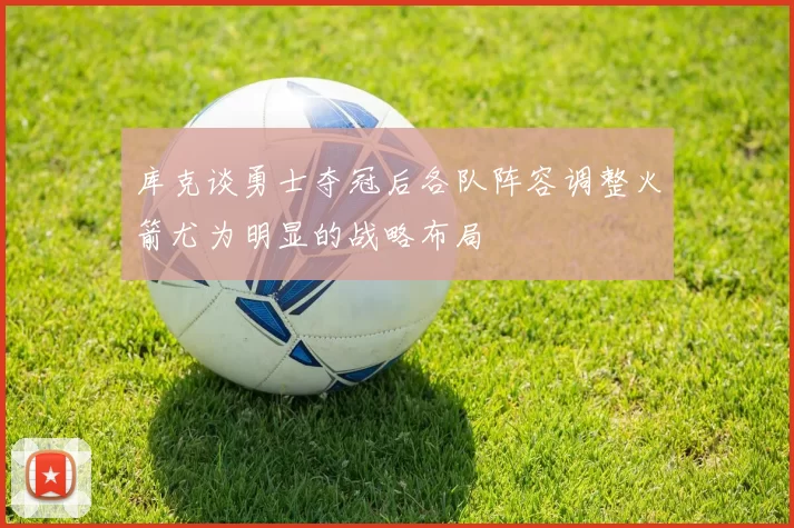 库克谈勇士夺冠后各队阵容调整火箭尤为明显的战略布局