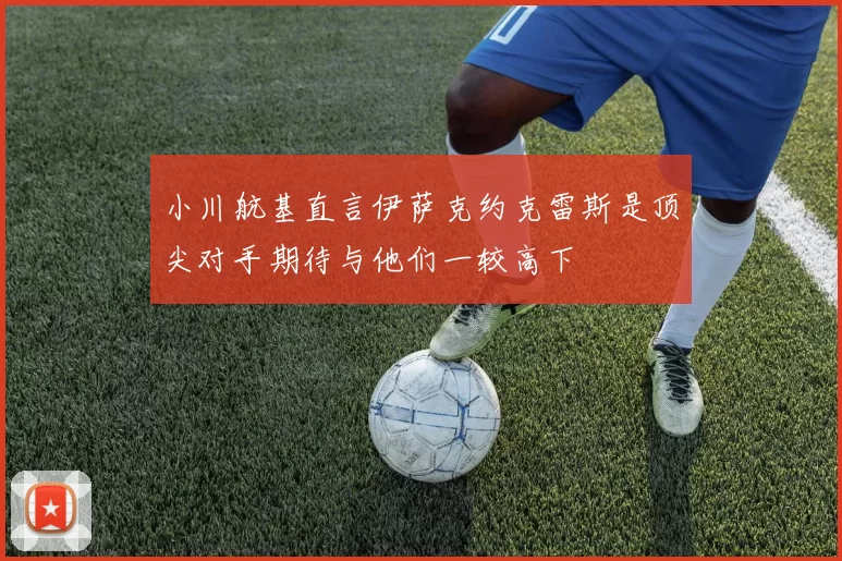 小川航基直言伊萨克约克雷斯是顶尖对手期待与他们一较高下