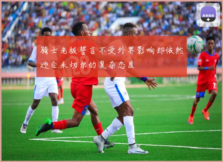 骑士老板誓言不受外界影响却依然迎合米切尔的复杂态度